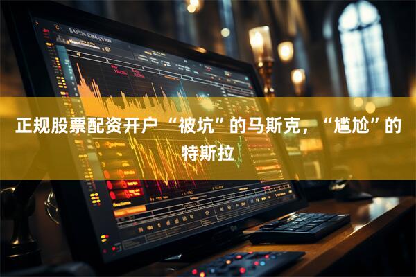 正规股票配资开户 “被坑”的马斯克，“尴尬”的特斯拉