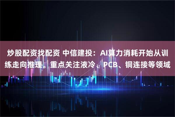 炒股配资找配资 中信建投：AI算力消耗开始从训练走向推理。重点关注液冷、PCB、铜连接等领域