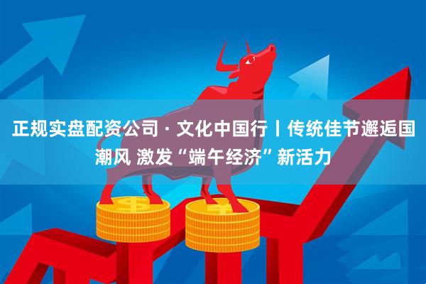 正规实盘配资公司 · 文化中国行丨传统佳节邂逅国潮风 激发“端午经济”新活力
