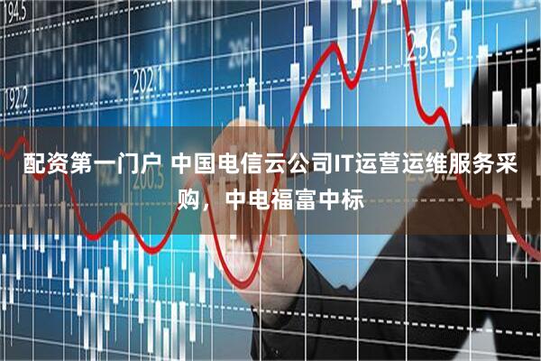 配资第一门户 中国电信云公司IT运营运维服务采购，中电福富中标