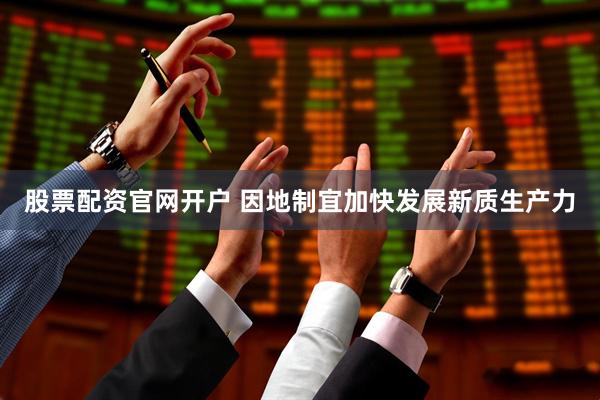 股票配资官网开户 因地制宜加快发展新质生产力
