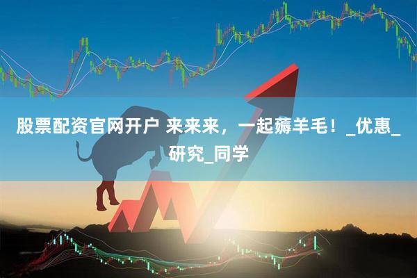 股票配资官网开户 来来来，一起薅羊毛！_优惠_研究_同学