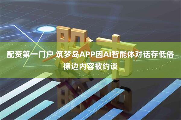 配资第一门户 筑梦岛APP因AI智能体对话存低俗擦边内容被约谈