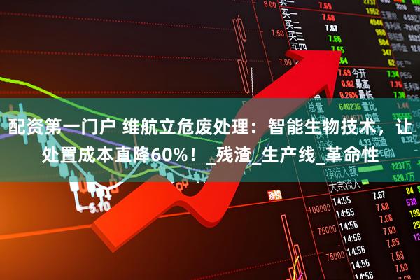 配资第一门户 维航立危废处理：智能生物技术，让处置成本直降60%！_残渣_生产线_革命性