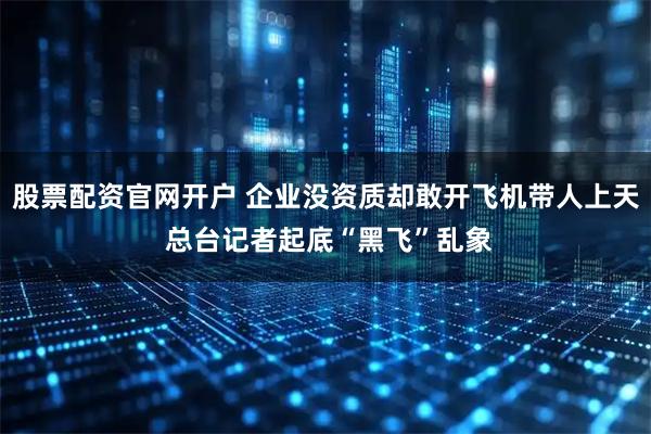 股票配资官网开户 企业没资质却敢开飞机带人上天 总台记者起底“黑飞”乱象