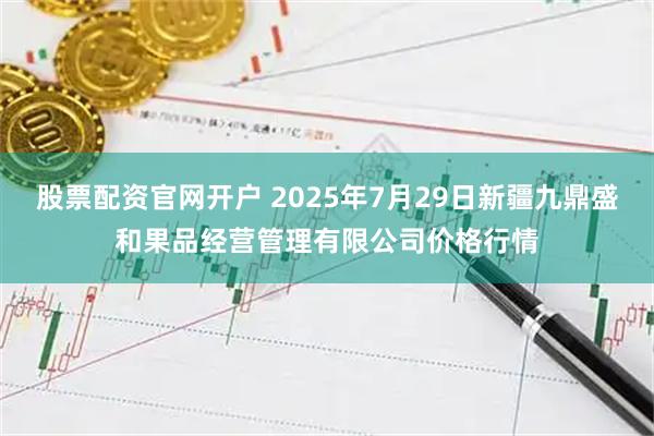 股票配资官网开户 2025年7月29日新疆九鼎盛和果品经营管理有限公司价格行情