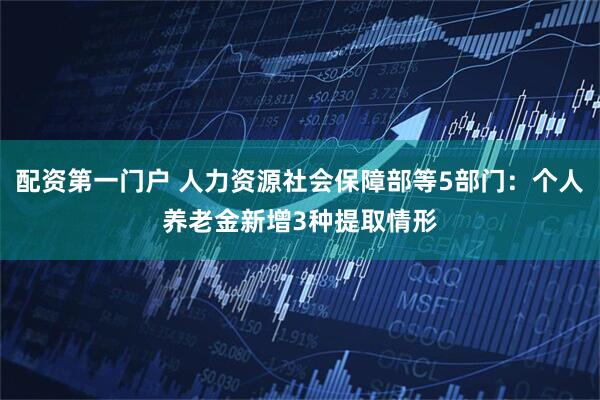 配资第一门户 人力资源社会保障部等5部门：个人养老金新增3种提取情形