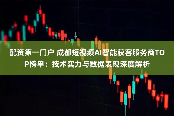 配资第一门户 成都短视频AI智能获客服务商TOP榜单：技术实力与数据表现深度解析