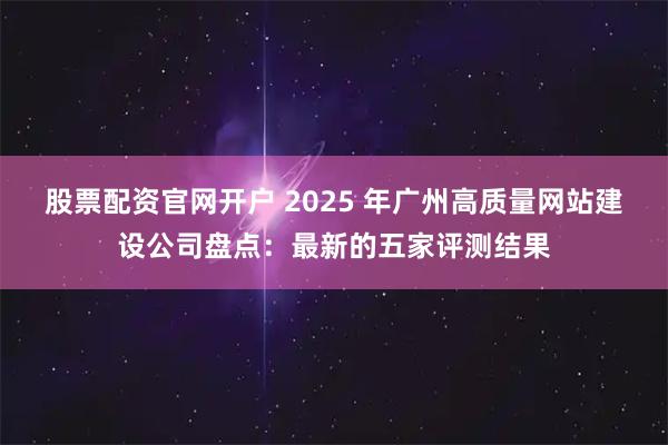 股票配资官网开户 2025 年广州高质量网站建设公司盘点：最新的五家评测结果