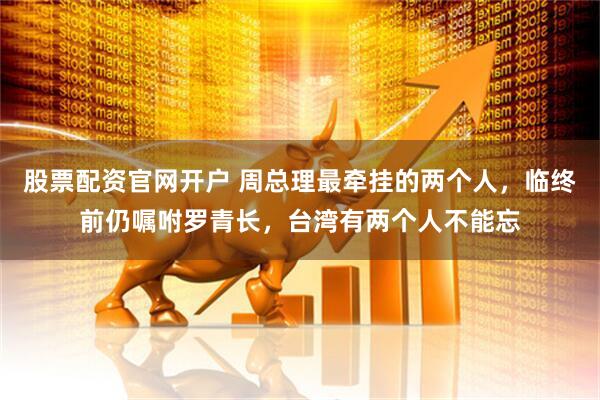 股票配资官网开户 周总理最牵挂的两个人，临终前仍嘱咐罗青长，台湾有两个人不能忘
