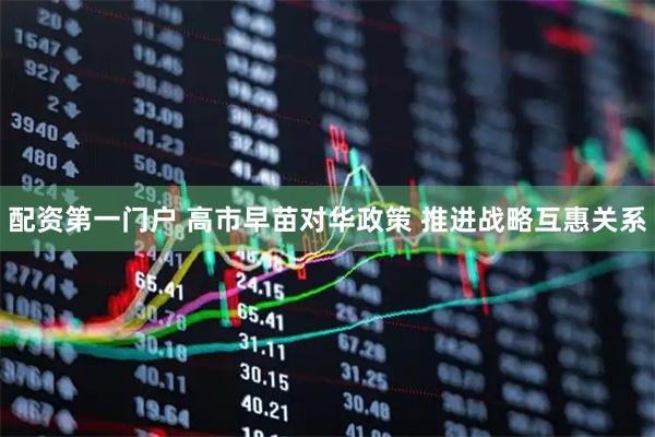 配资第一门户 高市早苗对华政策 推进战略互惠关系