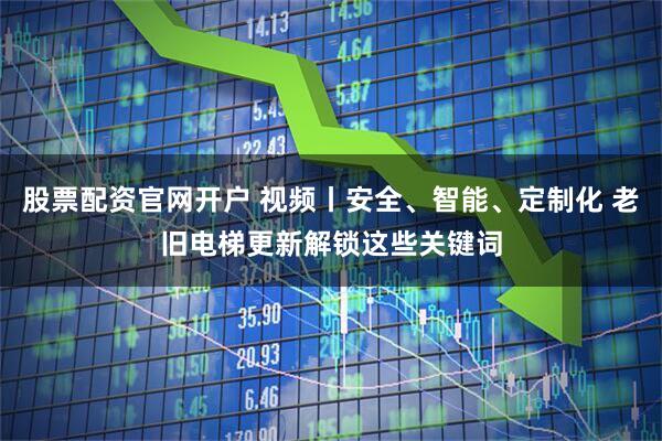 股票配资官网开户 视频丨安全、智能、定制化 老旧电梯更新解锁这些关键词