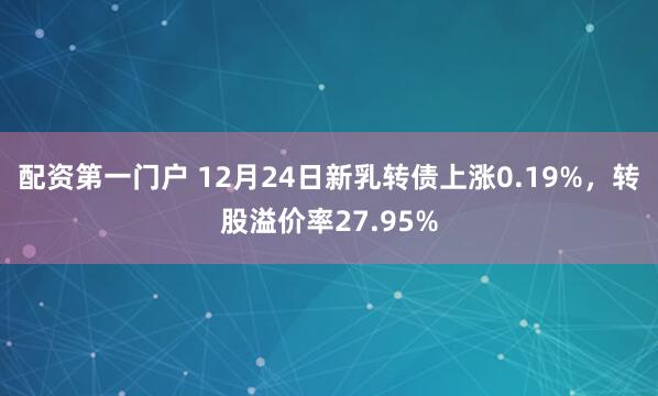 配资第一门户 12月24日新乳转债上涨0.19%，转股溢价率27.95%