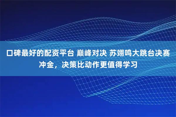 口碑最好的配资平台 巅峰对决 苏翊鸣大跳台决赛冲金，决策比动作更值得学习